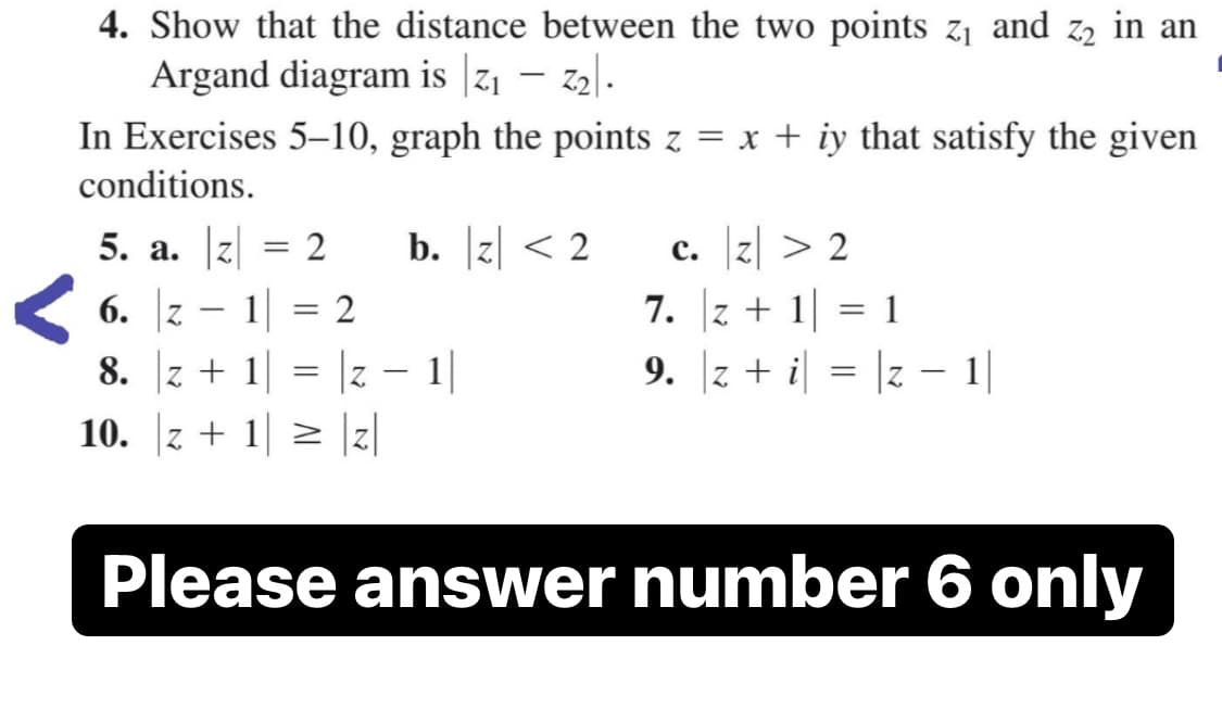4. Show that the distance between the two points z1 and z2 in an
Argand diagram is |z1 – z2.
In Exercises 5–10, graph the points z = x + iy that satisfy the given
conditions.
b. z < 2
c. z| > 2
7. |z + 1|
9. z + i = |z – |
5. a. z = 2
6. |z – 1|
2
1
-
8. z + 1
Z.
1|
7 -
10. z + 1 > z
Please answer number 6 only
