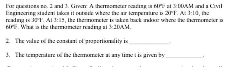 For questions no. 2 and 3. Given: A thermometer reading is 60°F at 3:00AM and a Civil
Engineering student takes it outside where the air temperature is 20°F. At 3:10, the
reading is 30°F. At 3:15, the thermometer is taken back indoor where the thermometer is
60°F. What is the thermometer reading at 3:20AM.
2. The value of the constant of proportionality is
3. The temperature of the thermometer at any time t is given by