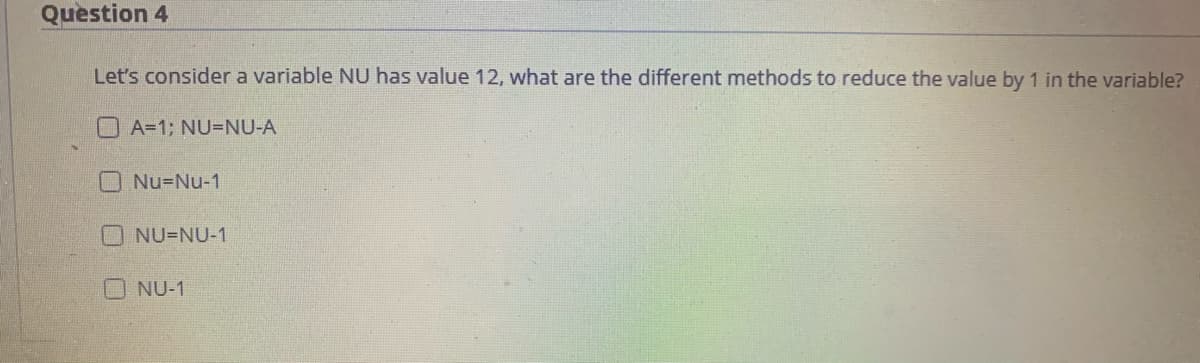 Question 4
Let's consider a variable NU has value 12, what are the different methods to reduce the value by 1 in the variable?
A=1; NU=NU-A
O Nu=Nu-1
NU=NU-1
NU-1
