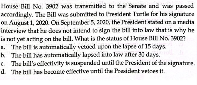 House Bill No. 3902 was transmitted to the Senate and was passed
accordingly. The Bill was submitted to President Turtle for his signature
on August 1, 2020. On September 5, 2020, the President stated on a media
interview that he does not intend to sign the bill into law that is why he
is not yet acting on the bill. What is the status of House Bill No. 3902?
a. The bill is automatically vetoed upon the lapse of 15 days.
b. The bill has automatically lapsed into law after 30 days.
c. The bill's effectivity is suspended until the President of the signature.
d. The bill has become effective until the President vetoes it.