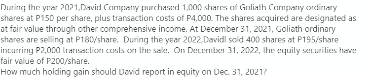 During the year 2021, David Company purchased 1,000 shares of Goliath Company ordinary
shares at P150 per share, plus transaction costs of P4,000. The shares acquired are designated as
at fair value through other comprehensive income. At December 31, 2021, Goliath ordinary
shares are selling at P180/share. During the year 2022, Davidl sold 400 shares at P195/share
incurring P2,000 transaction costs on the sale. On December 31, 2022, the equity securities have
fair value of P200/share.
How much holding gain should David report in equity on Dec. 31, 2021?