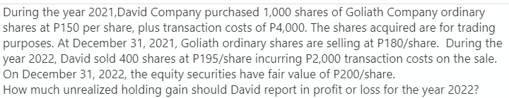 During the year 2021, David Company purchased 1,000 shares of Goliath Company ordinary
shares at P150 per share, plus transaction costs of P4,000. The shares acquired are for trading
purposes. At December 31, 2021, Goliath ordinary shares are selling at P180/share. During the
year 2022, David sold 400 shares at P195/share incurring P2,000 transaction costs on the sale.
On December 31, 2022, the equity securities have fair value of P200/share.
How much unrealized holding gain should David report in profit or loss for the year 2022?