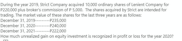 During the year 2019, Strict Company acquired 10,000 ordinary shares of Lenient Company for
P220,000 plus broker's commission of P 5,000. The shares acquired by Strict are intended for
trading. The market value of these shares for the last three years are as follows:
December 31, 2019---------P235,000
December 31, 2020----- --P240,000
December 31, 2021---------P222,000
How much unrealized gain on equity investment is recognized in profit or loss for the year 2020?