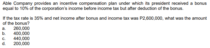 Able Company provides an incentive compensation plan under which its president received a bonus
equal to 10% of the corporation's income before income tax but after deduction of the bonus.
If the tax rate is 35% and net income after bonus and income tax was P2,600,000, what was the amount
of the bonus?
260,000
400,000
440,000
200,000
a.
b.
C.
d.
