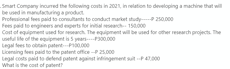 . Smart Company incurred the following costs in 2021, in relation to developing a machine that will
be used in manufacturing a product.
Professional fees paid to consultants to conduct market study-----P 250,000
Fees paid to engineers and experts for initial research-- 150,000
Cost of equipment used for research. The equipment will be used for other research projects. The
useful life of the equipment is 5 years----P300,000
Legal fees to obtain patent---P100,000
Licensing fees paid to the patent office --P 25,000
Legal costs paid to defend patent against infringement suit --P 47,000
What is the cost of patent?