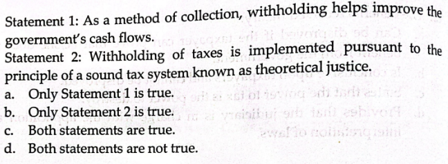 Statement 1: As a method of collection, withholding helps improve the
government's cash flows.
Statement 2: Withholding of taxes is implemented pursuant to the
principle of a sound tax system known as theoretical justice.
a. Only Statement 1 is true. or axsi ol isving di tor
b. Only Statement 2 is true.
C. Both statements are true.
d. Both statements are not true.