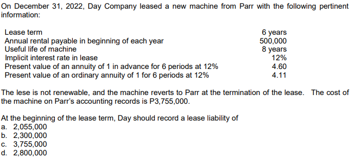 On December 31, 2022, Day Company leased a new machine from Parr with the following pertinent
information:
Lease term
6 years
500,000
8 years
12%
Annual rental payable in beginning of each year
Useful life of machine
Implicit interest rate in lease
Present value of an annuity of 1 in advance for 6 periods at 12%
Present value of an ordinary annuity of 1 for 6 periods at 12%
4.60
4.11
The lese is not renewable, and the machine reverts to Parr at the termination of the lease. The cost of
the machine on Parr's accounting records is P3,755,000.
At the beginning of the lease term, Day should record a lease liability of
a. 2,055,000
b. 2,300,000
c. 3,755,000
d. 2,800,000
