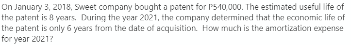 On January 3, 2018, Sweet company bought a patent for P540,000. The estimated useful life of
the patent is 8 years. During the year 2021, the company determined that the economic life of
the patent is only 6 years from the date of acquisition. How much is the amortization expense
for year 2021?