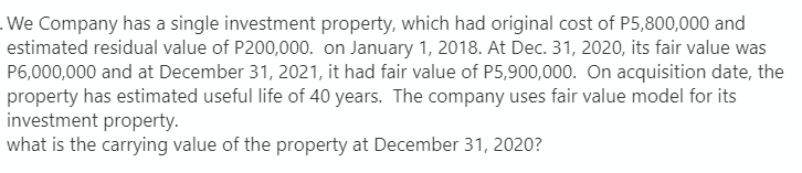 .We Company has a single investment property, which had original cost of P5,800,000 and
estimated residual value of P200,000. on January 1, 2018. At Dec. 31, 2020, its fair value was
P6,000,000 and at December 31, 2021, it had fair value of P5,900,000. On acquisition date, the
property has estimated useful life of 40 years. The company uses fair value model for its
investment property.
what is the carrying value of the property at December 31, 2020?