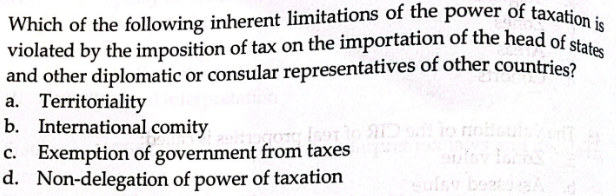 Which of the following inherent limitations of the power of taxation is
violated by the imposition of tax on the importation of the head of states
and other diplomatic or consular representatives of other countries?
a. Territoriality
b. International comity
c. Exemption of government from taxes
d. Non-delegation of power of taxation