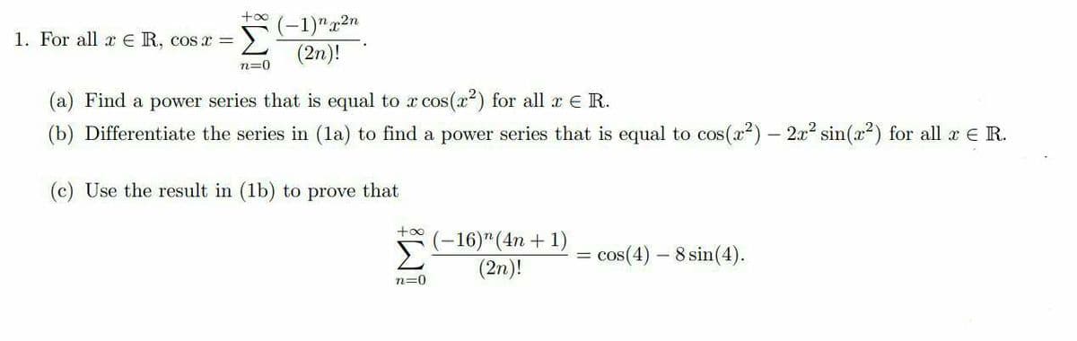 +oo
(-1)"2n
1. For all x € R, cosx =
Σ
(2n)!
n=0
(a) Find a power series that is equal to a cos(x2) for all a e R.
(b) Differentiate the series in (la) to find a power series that is equal to cos(x2) – 2x sin(x²) for all x e R.
(c) Use the result in (1b) to prove that
Σ
(-16)"(4n + 1)
(2n)!
cos(4) – 8 sin(4).
n=0
