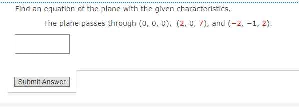 Find an equation of the plane with the given characteristics.
The plane passes through (0, 0, 0), (2, 0, 7), and (-2, -1, 2).
Submit Answer
