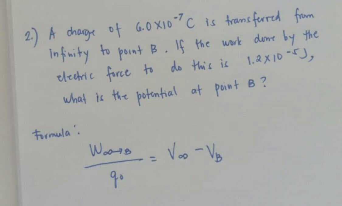 2) A chage of G.0 X10?C is trams ferred from
Infnity to point B.
elechric force to do this is
If Hthe work dene by the
what is the potential at point B?
Formula.
Voo -VB
qo
