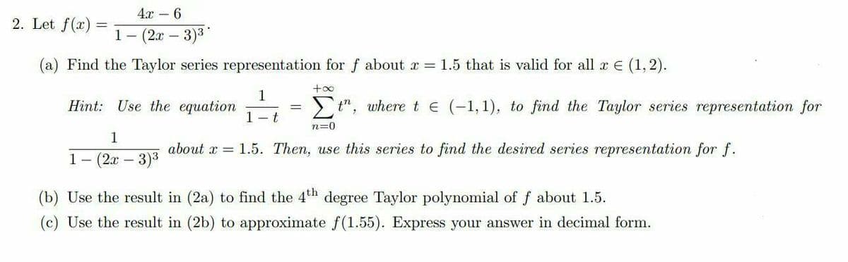 4х -6
2. Let f(x)
1- (2х — 3)3
(a) Find the Taylor series representation for f about r = 1.5 that is valid for all r E (1,2).
+oo
1
Hint: Use the equation
>t", where te (-1,1), to find the Taylor series representation for
1- t
n=0
1
about x = 1.5. Then, use this series to find the desired series representation for f.
1-
(2x – 3)3
(b) Use the result in (2a) to find the 4th degree Taylor polynomial of f about 1.5.
(c) Use the result in (2b) to approximate f (1.55). Express your answer in decimal form.

