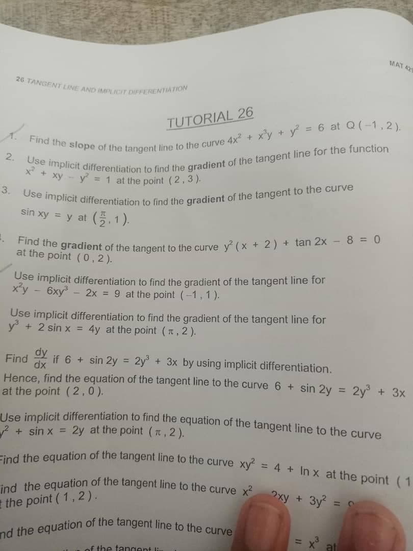 Use implicit differentiation to find the gradient of the tangent to the curve
nd the equation of the tangent line to the curve
ind the equation of the tangent line to the curve x xy + 3y =
26 TANGENT LINE AND IMPLICIT DIFFERENTIATION
Find the equation of the tangent line to the curve xy = 4 + In x at the point (1
MAT 42
TUTORIAL 26
6 at Q(-1,2).
2.
* * xy - y = 1 at the point (2, 3).
3.
sin xy = y at (, 1).
at the gradient of the tangent to the curve v (x + 2) + tan 2x - 8 = 0
the point (0,2).
Use implicit differentiation to find the gradient of the tangent line for
x'y
6xy
- 2x = 9 at the point (-1, 1).
Use implicit differentiation to find the gradient of the tangent line for
+ 2 sin x = 4y at the point (n, 2).
y
dy
dx
Hence, find the equation of the tangent line to the curve 6 + sin 2y :
Find
if 6 + sin 2y =
2y°
+ 3x by using implicit differentiation.
2y + 3x
%3D
at the point (2,0).
lee implicit differentiation to find the equation of the tangent line to the curve
+ sin x = 2y at the point (t, 2).
the point ( 1, 2).
at
f the tangent
