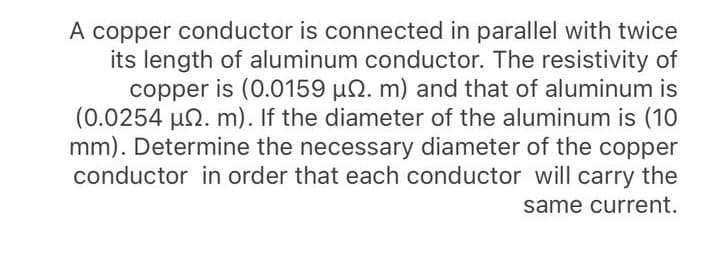 A copper conductor is connected in parallel with twice
its length of aluminum conductor. The resistivity of
copper is (0.0159 µN. m) and that of aluminum is
(0.0254 uN. m). If the diameter of the aluminum is (10
mm). Determine the necessary diameter of the copper
conductor in order that each conductor will carry the
same current.
