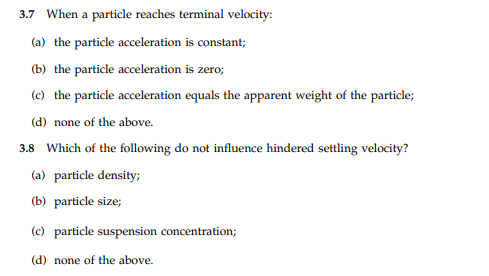 3.7 When a particle reaches terminal velocity:
(a) the particle acceleration is constant;
(b) the particle acceleration is zero;
(c) the particle acceleration equals the apparent weight of the particle;
(d) none of the above.
3.8 Which of the following do not influence hindered settling velocity?
(a) particle density;
(b) particle size;
(c) particle suspension concentration;
(d) none of the above.
