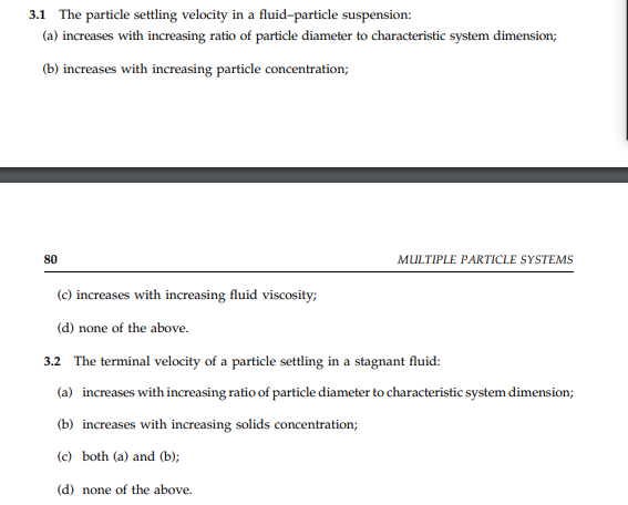 3.1 The particle settling velocity in a fluid-particle suspension:
(a) increases with increasing ratio of particle diameter to characteristic system dimension;
(b) increases with increasing particle concentration;
80
MULTIPLE PARTICLE SYSTEMS
(c) increases with increasing fluid viscosity;
(d) none of the above.
3.2 The terminal velocity of a particle settling in a stagnant fluid:
(a) increases with increasing ratio of particle diameter to characteristic system dimension;
(b) increases with increasing solids concentration;
(c) both (a) and (b);
(d) none of the above.
