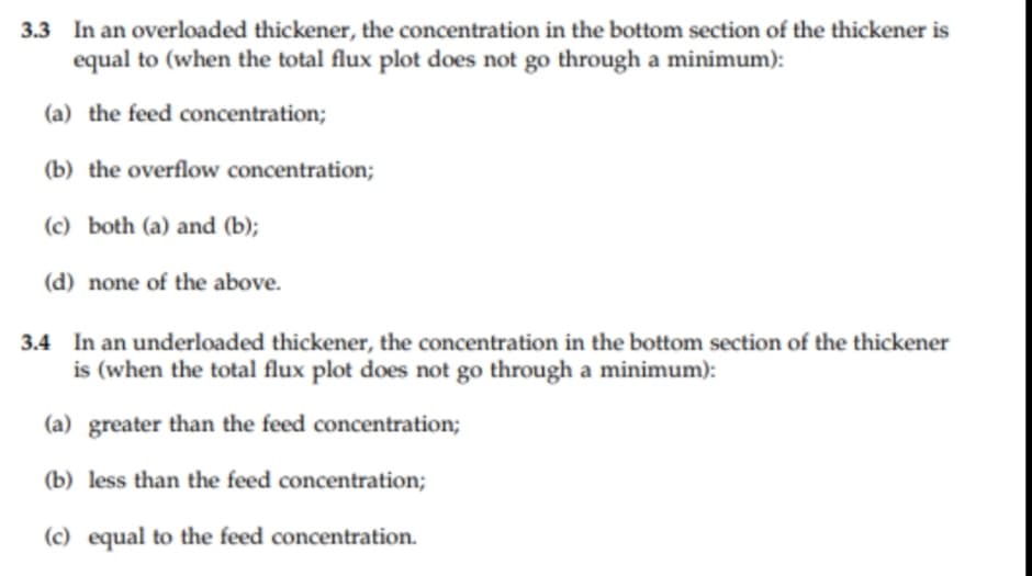 3.3 In an overloaded thickener, the concentration in the bottom section of the thickener is
equal to (when the total flux plot does not go through a minimum):
(a) the feed concentration;
(b) the overflow concentration;
(c) both (a) and (b);
(d) none of the above.
3.4 In an underloaded thickener, the concentration in the bottom section of the thickener
is (when the total flux plot does not go through a minimum):
(a) greater than the feed concentration;
(b) less than the feed concentration;
(c) equal to the feed concentration.
