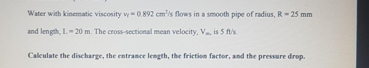 Water with kinematic viscosity vr = 0.892 cm?/s flows in a smooth pipe of radius, R = 25 mm
and length, L = 20 m. The cross-sectional mean velocity, Vm, is 5 ft/s.
Calculate the discharge, the entrance length, the friction factor, and the pressure drop.
