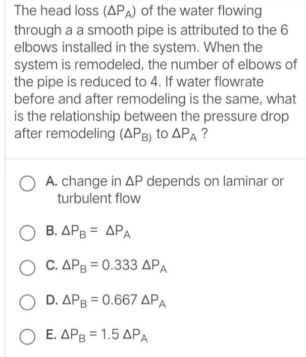 The head loss (APA) of the water flowing
through a a smooth pipe is attributed to the 6
elbows installed in the system. When the
system is remodeled, the number of elbows of
the pipe is reduced to 4. If water flowrate
before and after remodeling is the same, what
is the relationship between the pressure drop
after remodeling (APB) to APA ?
A. change in AP depends on laminar or
turbulent flow
Ο Β.ΔΡΒ- ΔΡΑ
Ο .ΔΡ= 0.333 ΔΡΑ
O D. APB = 0.667 APA
Ο Ε. ΔΡ 1.5 ΔΡΑ
%3D
