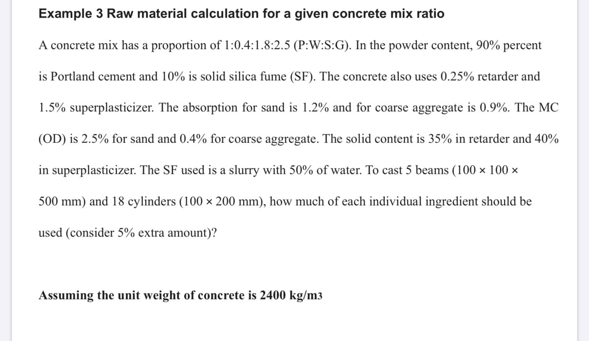 Example 3 Raw material calculation for a given concrete mix ratio
A concrete mix has a proportion of 1:0.4:1.8:2.5 (P:W:S:G). In the powder content, 90% percent
is Portland cement and 10% is solid silica fume (SF). The concrete also uses 0.25% retarder and
1.5% superplasticizer. The absorption for sand is 1.2% and for coarse aggregate is 0.9%. The MC
(OD) is 2.5% for sand and 0.4% for coarse aggregate. The solid content is 35% in retarder and 40%
in superplasticizer. The SF used is a slurry with 50% of water. To cast 5 beams (100 × 100 ×
500 mm) and 18 cylinders (100 × 200 mm), how much of each individual ingredient should be
used (consider 5% extra amount)?
Assuming the unit weight of concrete is 2400 kg/m3
