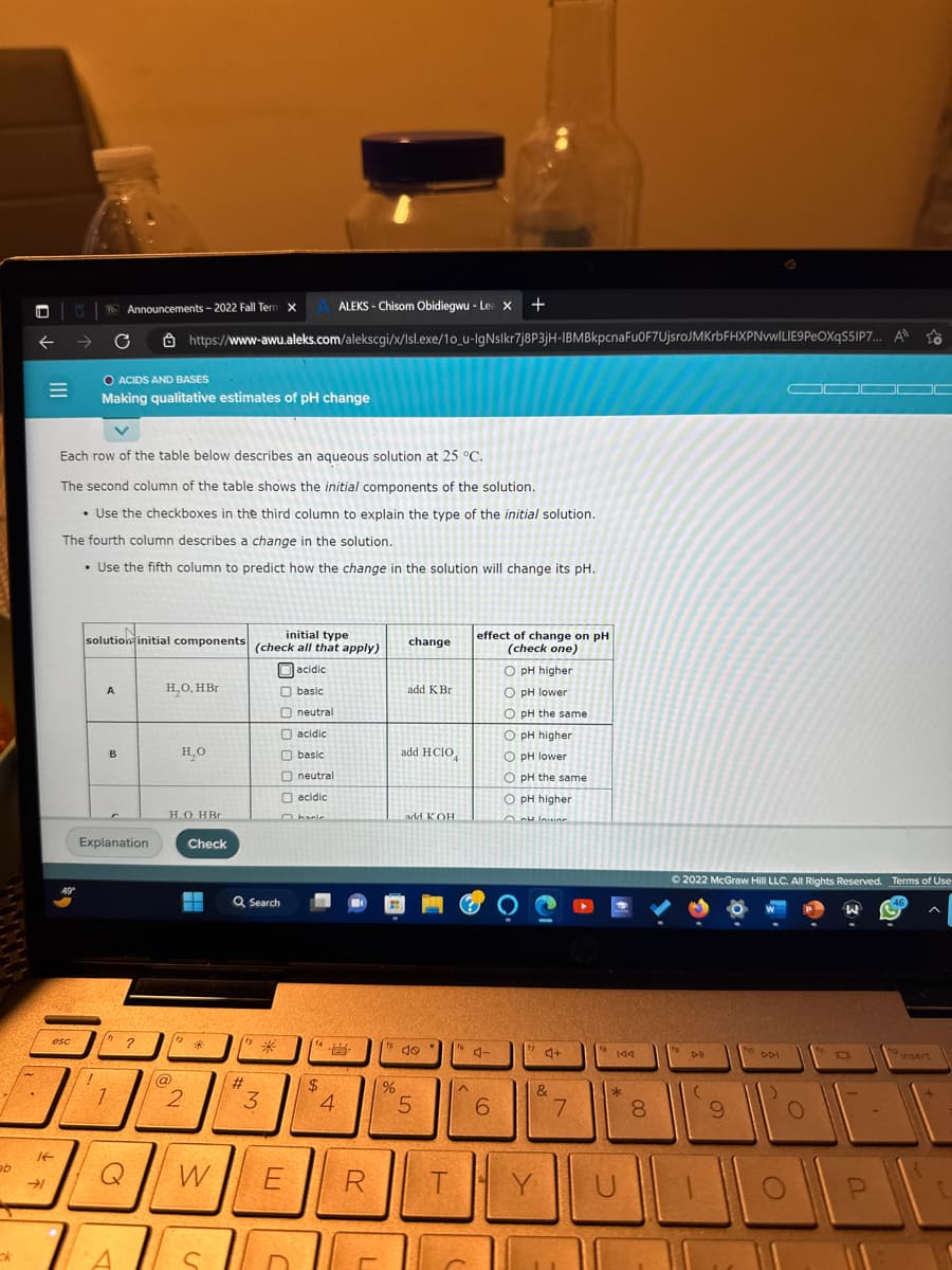 ab
ck
4
←
E
If
esc
Each row of the table below describes an aqueous solution at
O ACIDS AND BASES
Making qualitative estimates of pH change
The second column of the table shows the initial components of the solution.
• Use the checkboxes in the third column to explain the type of the initial solution.
The fourth column describes a change in the solution.
• Use the fifth column to predict how the change in the solution will change its pH.
solution initial components (check all that apply)
initial type
acidic
basic
neutral
acidic
basic
neutral
acidic
hacie
1
Announcements-2022 Fall Term X A ALEKS-Chisom Obidiegwu - Le X +
https://www-awu.aleks.com/alekscgi/x/Isl.exe/10_u-IgNslkr7j8P3jH-IBMBkpcnaFu0F7UjsroJMKrbFHXPNvwILIE9PeOXqS5IP7... A
A
B
Explanation
In
1
2
Q
H₂O, HBr
H₂O
H.O. HBr
@
Check
--
12*
2
W
S
Q Search
#
3
T
000
E
$
4
R
%
25 °C.
change
add K Br
add HCIO
add KOH
40
5
T
^
effect of change on pH
(check one)
J
6
O pH higher.
O pH lower
O pH the same
O pH higher
O pH lower
OpH the same
O pH higher.
au lawar
17
A+
&
Y
20
7
144
*
U
8
00
Ⓒ2022 McGraw Hill LLC. All Rights Reserved. Terms of Use
DI
(
9
ho
DDI
—
O
O
a
P
46
ta
insert