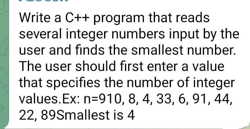 Write a C++ program that reads
several integer numbers input by the
user and finds the smallest number.
The user should first enter a value
that specifies the number of integer
values. Ex: n=910, 8, 4, 33, 6, 91, 44,
22, 89Smallest is 4