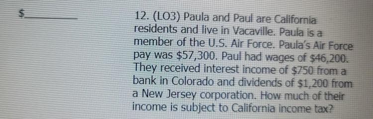 12. (L03) Paula and Paul are California
residents and live in Vacaville. Paula is a
member of the U.S. Air Force. Paula's Air Force
pay was $57,300. Paul had wages of $46,200.
They received interest income of $750 from a
bank in Colorado and dividends of $1,200 from
a New Jersey corporation. How much of their
income is subject to California income tax?