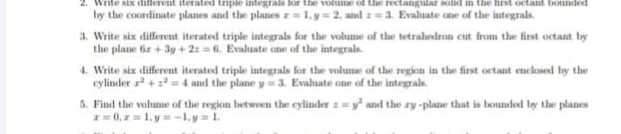 rite six different iterated triple integrals for the volume of the rectangular solid in the first octant bounded
by the coordinate planes and the planes r= 1, y = 2, and = 3. Evaluate one of the integrals.
3. Write six different iterated triple integrals for the volume of the tetrahedron cut from the first octant by
the plane 6x + 3y +2:=6. Evaluate one of the integrals.
4. Write six different iterated triple integrals for the volume of the region in the first octant enclosed by the
cylinder ²+²=4 and the plane y = 3. Evaluate one of the integrals.
5. Find the volume of the region between the cylinder := y² and the ry-plane that is bounded by the planes
x=0, x= 1, y = -1, y = 1.