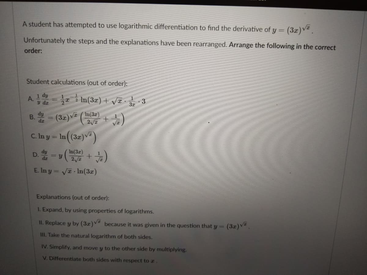 A student has attempted to use logarithmic differentiation to find the derivative of y = (3x)v.
Unfortunately the steps and the explanations have been rearranged. Arrange the following in the correct
order:
Student calculations (out of order):
A 1 dy
y dr
a i In(3r) + VT -
3x
B. = (32) (nde)
C. Iny= In((32)v)
In(3z)
= y
E. In y= VI In(3z)
Explanations (out of order):
I. Expand, by using properties of logarithms.
II. Replace y by (3x)V because it was given in the question that y=
(3x)V
III. Take the natural logarithm of both sides.
IV. Simplify, and move y to the other side by multiplying.
V. Differentiate both sides with respect to a.
