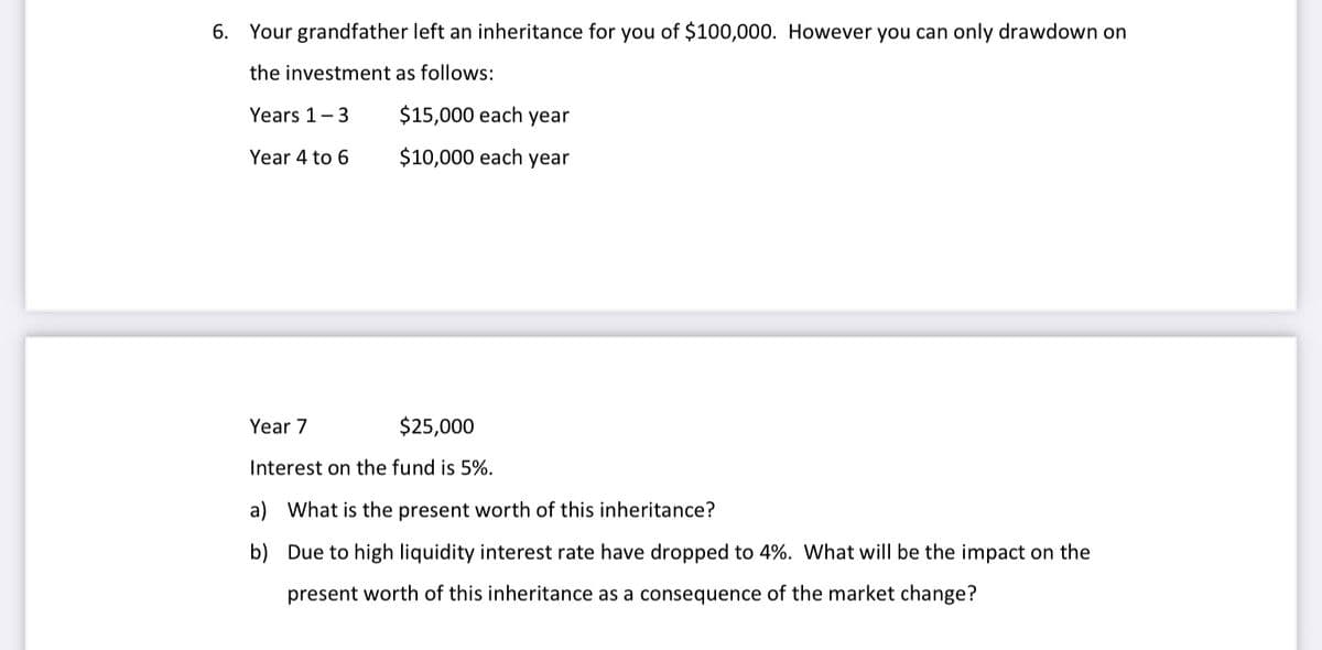 6. Your grandfather left an inheritance for you of $100,000. However you can only drawdown on
the investment as follows:
Years 1-3
$15,000 each year
Year 4 to 6
$10,000 each year
Year 7
$25,000
Interest on the fund is 5%.
a) What is the present worth of this inheritance?
b) Due to high liquidity interest rate have dropped to 4%. What will be the impact on the
present worth of this inheritance as a consequence of the market change?
