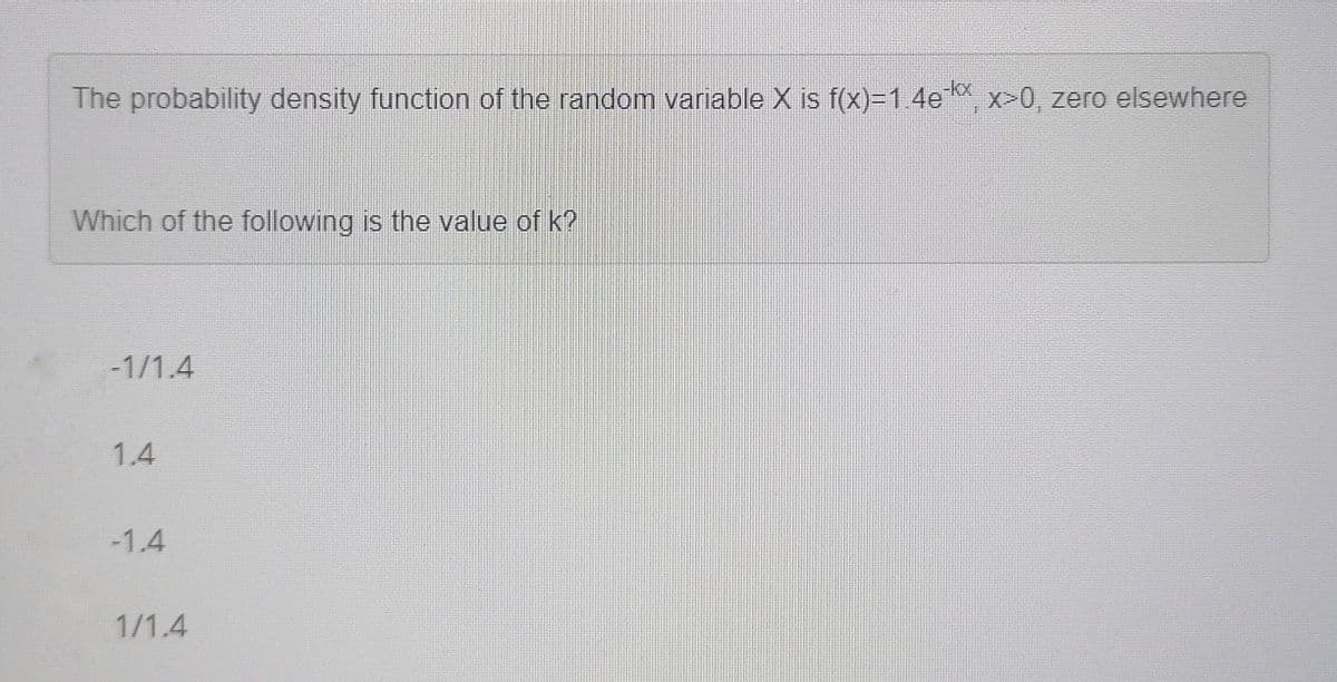 The probability density function of the random variable X is f(x)=14e x>0, zero elsewhere
-kx
Which of the following is the value of k?
-1/1.4
1.4
-1.4
1/1.4
