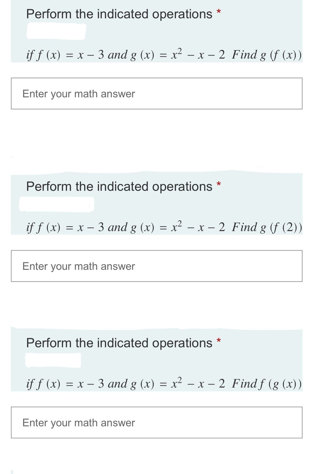 Perform the indicated operations *
if f (x) = x – 3 and g (x) = x² – x – 2 Find g (f (x))
Enter your math answer
Perform the indicated operations
= x - 3 and g (x) = x² – x – 2 Find g (f (2))
Enter your math answer
Perform the indicated operations
if f (x) = x – 3 and g (x) = x² – x – 2 Find f (g (x))
Enter your math answer
