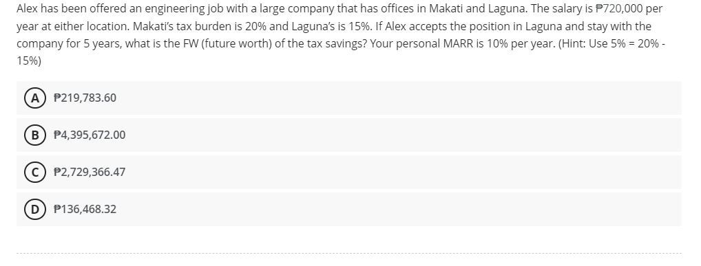 Alex has been offered an engineering job with a large company that has offices in Makati and Laguna. The salary is P720,000 per
year at either location. Makati's tax burden is 20% and Laguna's is 15%. If Alex accepts the position in Laguna and stay with the
company for 5 years, what is the FW (future worth) of the tax savings? Your personal MARR is 10% per year. (Hint: Use 5% = 20% -
15%)
(A) P219,783.60
(B) P4,395,672.00
C) P2,729,366.47
D) P136,468.32