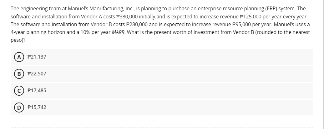 The engineering team at Manuel's Manufacturing, Inc., is planning to purchase an enterprise resource planning (ERP) system. The
software and installation from Vendor A costs $380,000 initially and is expected to increase revenue $125,000 per year every year.
The software and installation from Vendor B costs $280,000 and is expected to increase revenue $95,000 per year. Manuel's uses a
4-year planning horizon and a 10% per year MARR. What is the present worth of investment from Vendor B (rounded to the nearest
peso)?
A) P21,137
B) P22,507
C) P17,485
D) P15,742