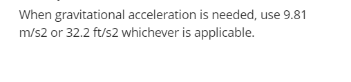 When gravitational acceleration is needed, use 9.81
m/s2 or 32.2 ft/s2 whichever is applicable.