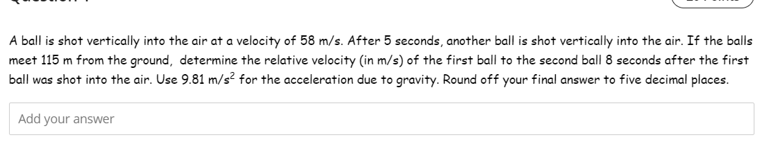 A ball is shot vertically into the air at a velocity of 58 m/s. After 5 seconds, another ball is shot vertically into the air. If the balls
meet 115 m from the ground, determine the relative velocity (in m/s) of the first ball to the second ball 8 seconds after the first
ball was shot into the air. Use 9.81 m/s² for the acceleration due to gravity. Round off your final answer to five decimal places.
Add your answer