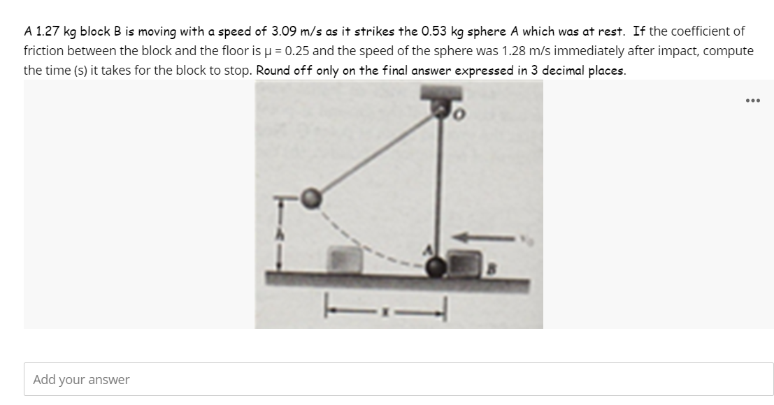 A 1.27 kg block B is moving with a speed of 3.09 m/s as it strikes the 0.53 kg sphere A which was at rest. If the coefficient of
friction between the block and the floor is μ = 0.25 and the speed of the sphere was 1.28 m/s immediately after impact, compute
the time (s) it takes for the block to stop. Round off only on the final answer expressed in 3 decimal places.
Add your answer