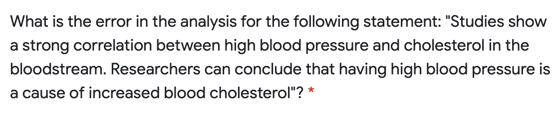 What is the error in the analysis for the following statement: "Studies show
a strong correlation between high blood pressure and cholesterol in the
bloodstream. Researchers can conclude that having high blood pressure is
a cause of increased blood cholesterol"? *
