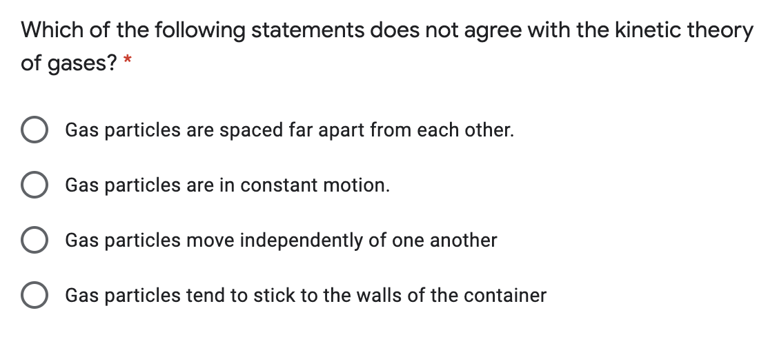 Which of the following statements does not agree with the kinetic theory
of gases? *
Gas particles are spaced far apart from each other.
Gas particles are in constant motion.
Gas particles move independently of one another
Gas particles tend to stick to the walls of the container
