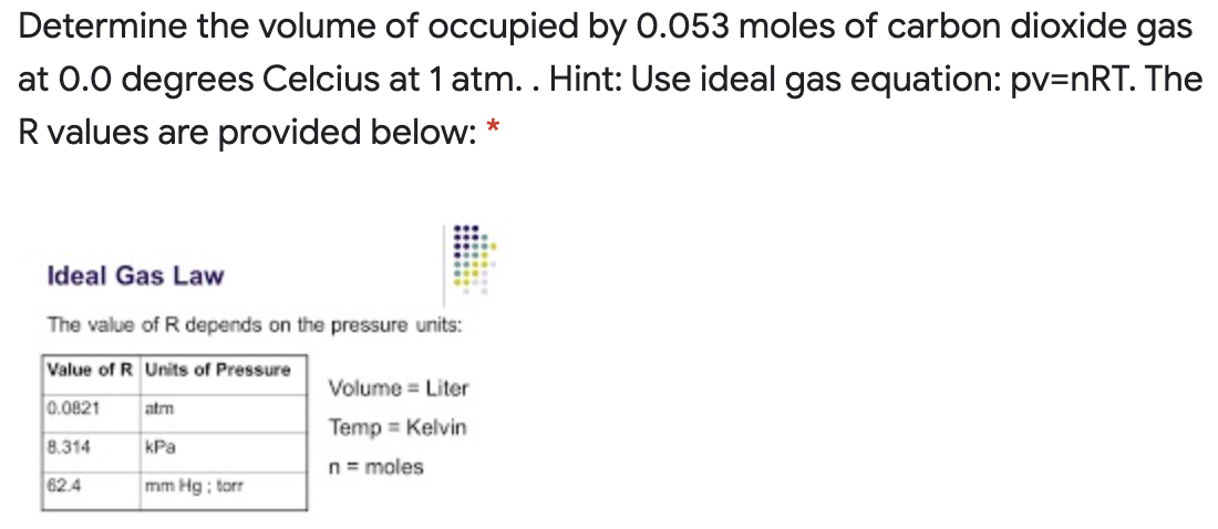 Determine the volume of occupied by 0.053 moles of carbon dioxide gas
at 0.0 degrees Celcius at 1 atm. . Hint: Use ideal gas equation: pv=nRT. The
R values are provided below: *
Ideal Gas Law
The value of R depends on the pressure units:
Value of R Units of Pressure
Volume = Liter
0.0821
atm
Temp = Kelvin
8.314
kPa
n= moles
62.4
mm Hg ; torr
