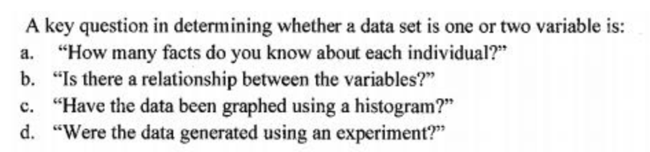 A key question in determining whether a data set is one or two variable is:
a. "How many facts do you know about each individual?"
b. "Is there a relationship between the variables?"
c. "Have the data been graphed using a histogram?"
d. "Were the data generated using an experiment?"
