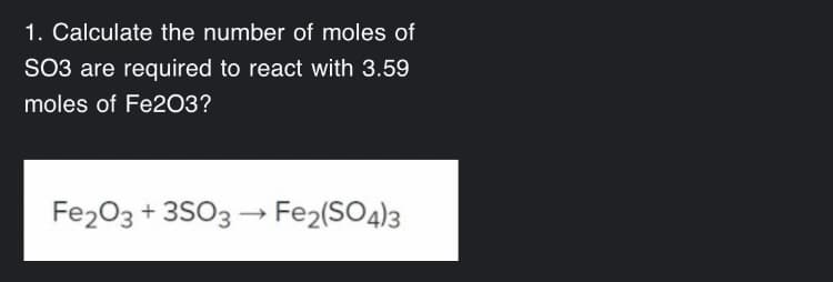 1. Calculate the number of moles of
SO3 are required to react with 3.59
moles of Fe203?
Fe203 + 3SO3 → Fe2(SO4)3
