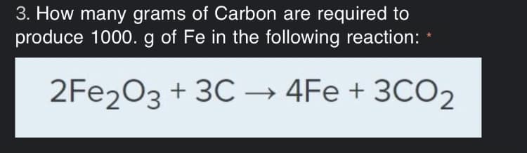 3. How many grams of Carbon are required to
produce 1000. g of Fe in the following reaction: *
2FE203 + 3C –→ 4Fe + 3CO2
