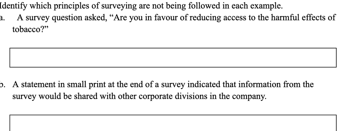 Identify which principles of surveying are not being followed in each example.
A survey question asked, “Are you in favour of reducing access to the harmful effects of
a.
tobacco?"
b. A statement in small print at the end of a survey indicated that information from the
survey would be shared with other corporate divisions in the company.
