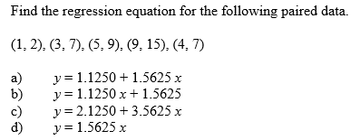 Find the regression equation for the following paired data.
(1, 2), (3, 7), (5, 9), (9, 15), (4, 7)
a)
b)
y = 1.1250 + 1.5625 x
y = 1.1250 x + 1.5625
c)
y = 2.1250 + 3.5625 x
d)
y = 1.5625 x
