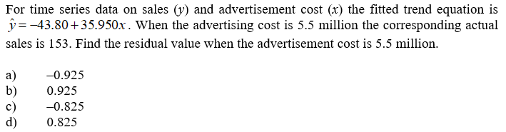 For time series data on sales (v) and advertisement cost (x) the fitted trend equation is
y = -43.80+35.950x. When the advertising cost is 5.5 million the corresponding actual
sales is 153. Find the residual value when the advertisement cost is 5.5 million.
a)
b)
c)
d)
-0.925
0.925
-0.825
0.825
