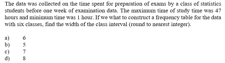 The data was collected on the time spent for preparation of exams by a class of statistics
students before one week of examination data. The maximum time of study time was 47
hours and minimum time was 1 hour. If we what to construct a frequency table for the data
with six classes, find the width of the class interval (round to nearest integer).
a)
c)
d)
8
6570o
