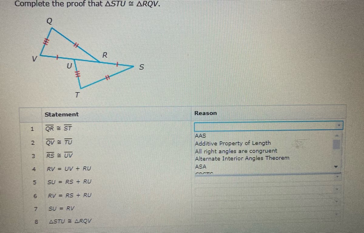 Complete the proof that ASTU = ARQV.
R
Statement
Reason
QR E ST
AAS
QV TU
Additive Property of Length
All right angles are congruent
Alternate Interior Angles Theorem
2.
RS UV
ASA
4
RV = UV + RU
SU = RS + RU
RV = RS + RU
SU = RV
ASTU ARQV
2-
6.
